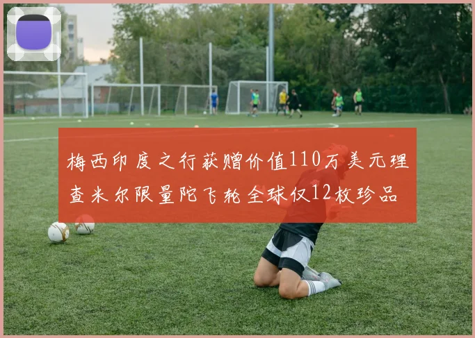 梅西印度之行获赠价值110万美元理查米尔限量陀飞轮全球仅12枚珍品