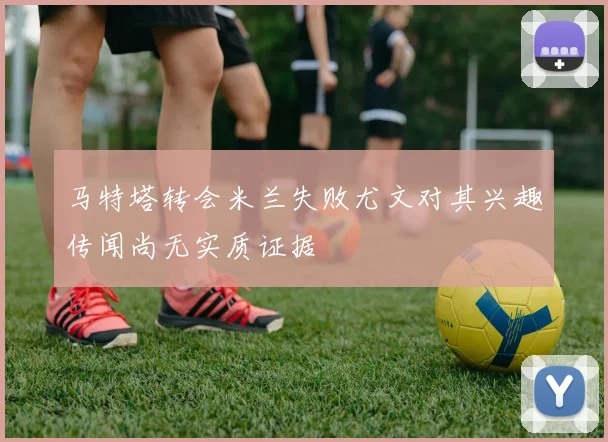 马特塔转会米兰失败尤文对其兴趣传闻尚无实质证据