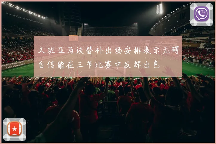 文班亚马谈替补出场安排表示无碍自信能在三节比赛中发挥出色