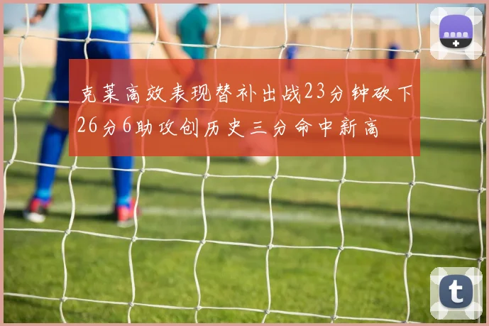 克莱高效表现替补出战23分钟砍下26分6助攻创历史三分命中新高
