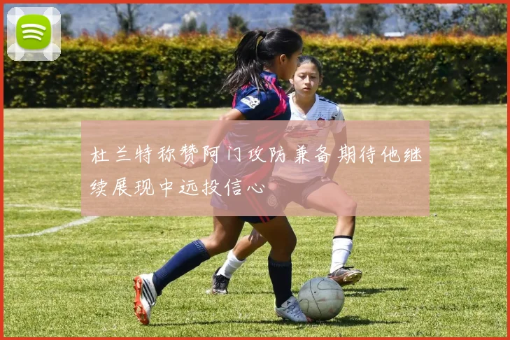 杜兰特称赞阿门攻防兼备期待他继续展现中远投信心