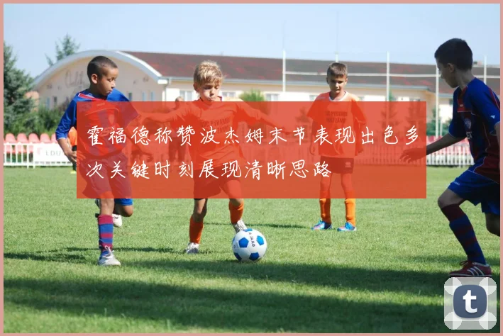 霍福德称赞波杰姆末节表现出色多次关键时刻展现清晰思路