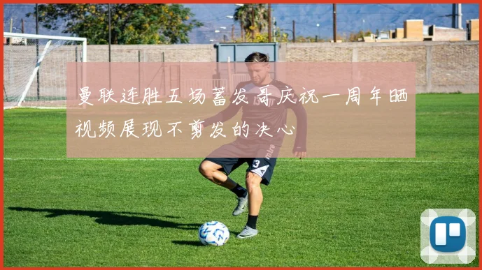 曼联连胜五场蓄发哥庆祝一周年晒视频展现不剪发的决心