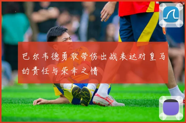 巴尔韦德勇敢带伤出战表达对皇马的责任与荣幸之情