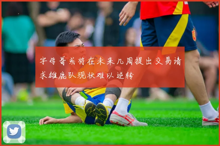 字母哥或将在未来几周提出交易请求雄鹿队现状难以逆转