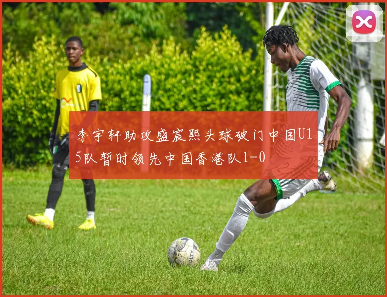 李宇轩助攻盛宸熙头球破门中国U15队暂时领先中国香港队1-0