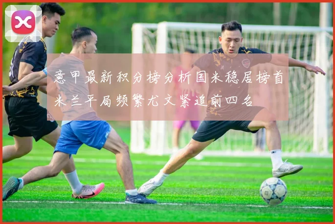 意甲最新积分榜分析国米稳居榜首米兰平局频繁尤文紧追前四名