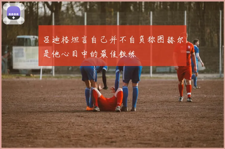 吕迪格坦言自己并不自负称图赫尔是他心目中的最佳教练