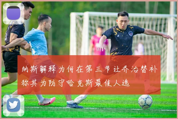 纳斯解释为何在第三节让乔治替补称其为防守哈克斯最佳人选