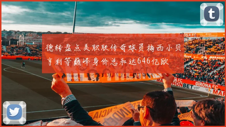 德转盘点美职联传奇球员梅西小贝亨利等巅峰身价总和达646亿欧