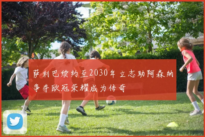 萨利巴续约至2030年立志助阿森纳争夺欧冠荣耀成为传奇