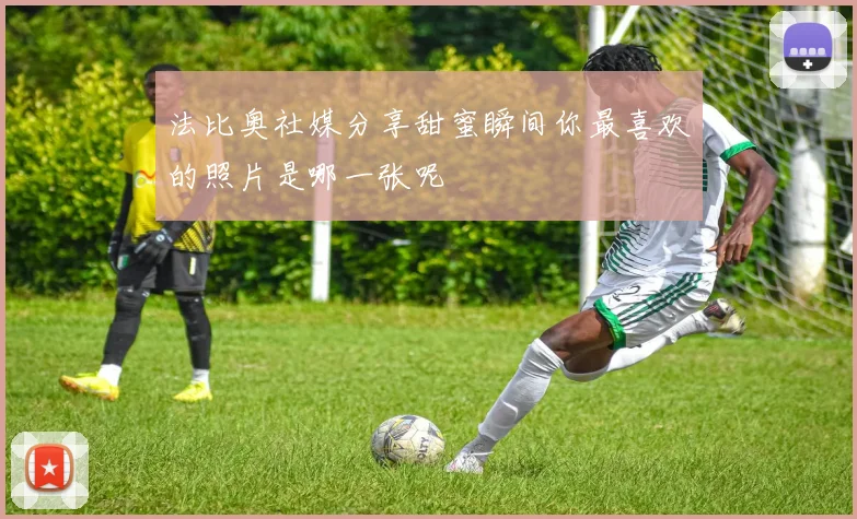 法比奥社媒分享甜蜜瞬间你最喜欢的照片是哪一张呢