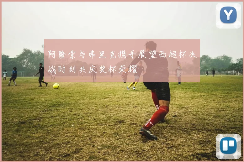 阿隆索与弗里克携手展望西超杯决战时刻共庆奖杯荣耀
