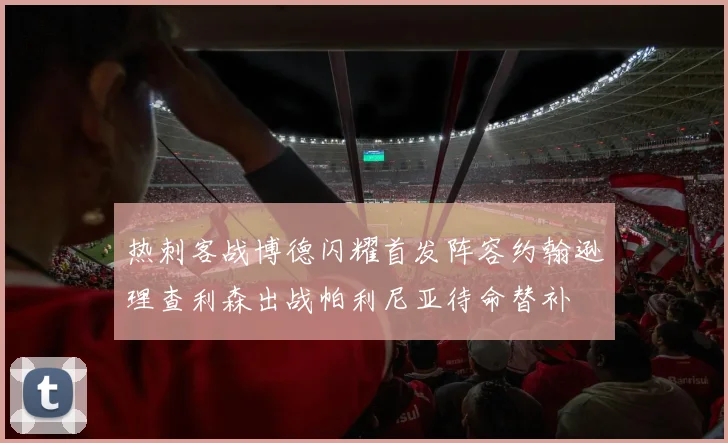 热刺客战博德闪耀首发阵容约翰逊理查利森出战帕利尼亚待命替补