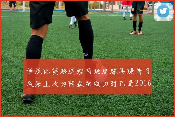 伊沃比英超连续两场进球再现昔日风采上次为阿森纳效力时已是2016年