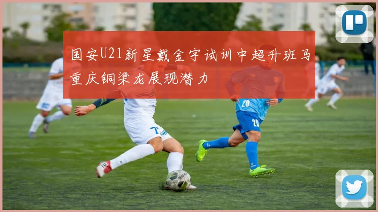 国安U21新星戴金宇试训中超升班马重庆铜梁龙展现潜力