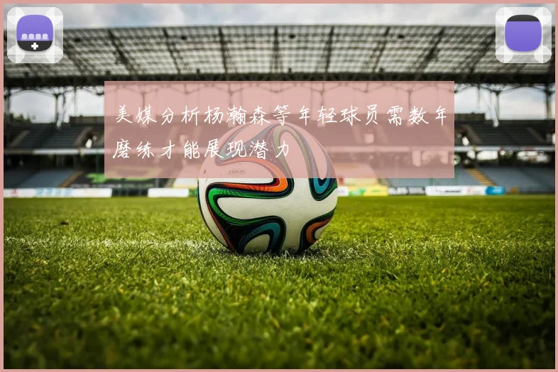 美媒分析杨瀚森等年轻球员需数年磨练才能展现潜力