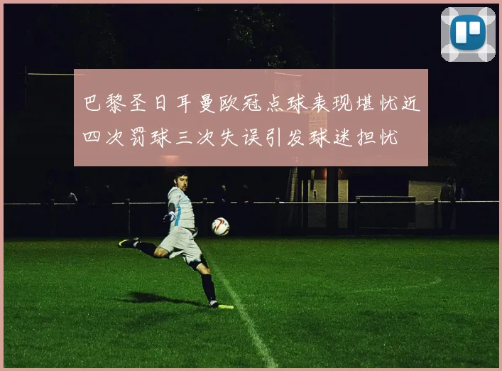 巴黎圣日耳曼欧冠点球表现堪忧近四次罚球三次失误引发球迷担忧