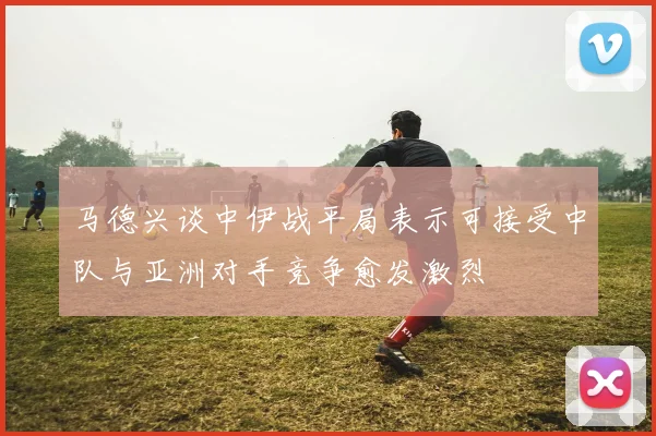马德兴谈中伊战平局表示可接受中队与亚洲对手竞争愈发激烈
