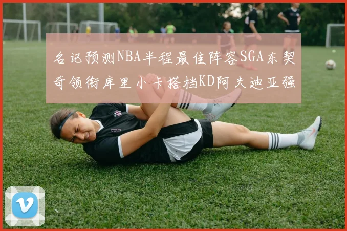 名记预测NBA半程最佳阵容SGA东契奇领衔库里小卡搭档KD阿夫迪亚强势入选