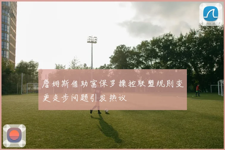 詹姆斯借助富保罗操控联盟规则变更走步问题引发热议