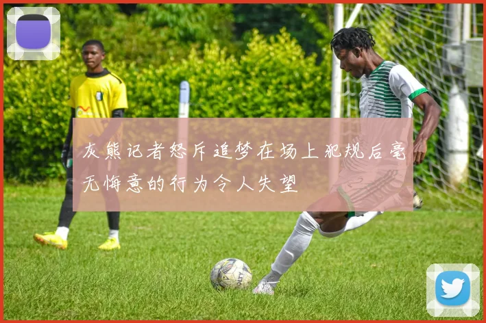 灰熊记者怒斥追梦在场上犯规后毫无悔意的行为令人失望