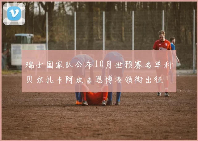 瑞士国家队公布10月世预赛名单科贝尔扎卡阿坎吉恩博洛领衔出征