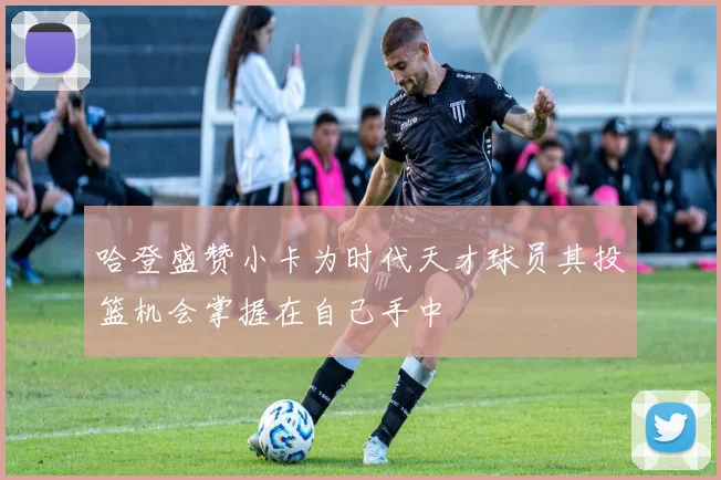 哈登盛赞小卡为时代天才球员其投篮机会掌握在自己手中