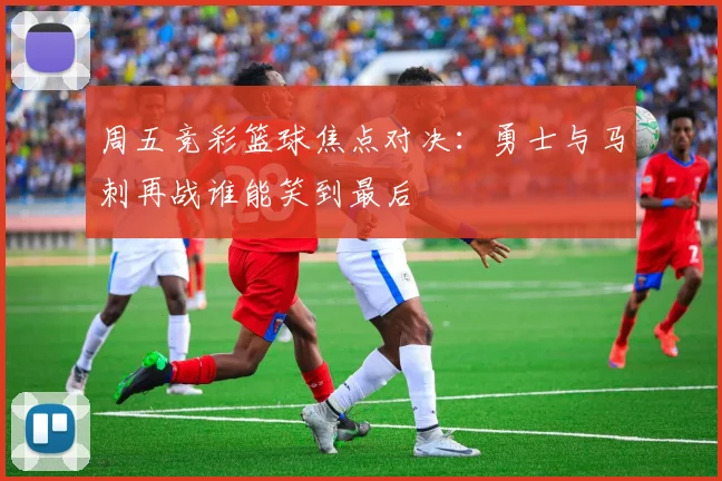 周五竞彩篮球焦点对决：勇士与马刺再战谁能笑到最后