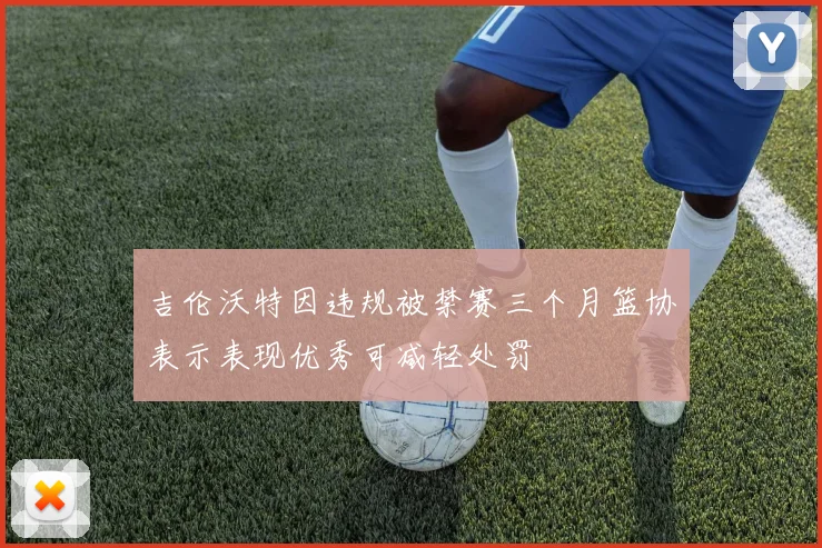 吉伦沃特因违规被禁赛三个月篮协表示表现优秀可减轻处罚