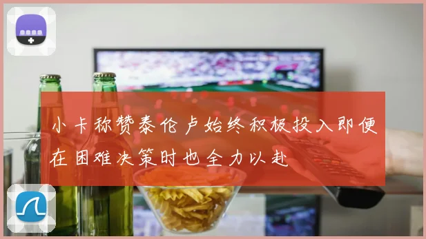 小卡称赞泰伦卢始终积极投入即便在困难决策时也全力以赴