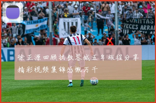 徐正源回顾执教蓉城五年旅程分享精彩视频集锦感慨万千