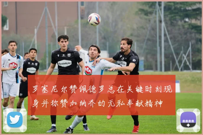 罗塞尼尔赞佩德罗总在关键时刻现身并称赞加纳乔的无私奉献精神